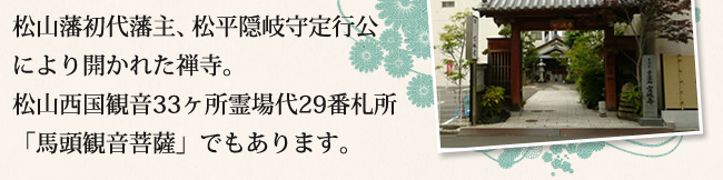 松山藩初代藩主、松平隠岐守定行公により開かれた禅寺。松山西国観音33ヶ所霊場代29番札所「馬頭観音菩薩」でもあります。